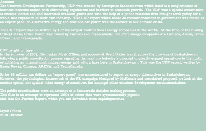 Abstract The Uranium Development Partnership, UDP was created by Enterprise Saskatchewan which itself is a conglomorate of business interests tasked with eliminating regulations and barriers to economic growth. The UDP was a special commission of nuclear lobbies and self interested uranium giants and with the help of a public relations firm brought forth policy for a whole sale expansion of their own industry. THe UDP report which made 20 recommendations to government was touted as an expert panel on alternative energy and that nuclear power was the answer to our climate crisis. The UDP report was co-written by 4 of the largest multinational energy companies in the world. At the time of the filming Critical Mass, Bruce Power was owned by Cameco and Transcanada. The Four energy companies are Cameco, Areva, Bruce Power , and Transcanada. UDP caught on tape In the summer of 2009, filmmaker Myek O'Shea and economist Brett Dolter travel across the province of Saskatchewan following a public consultation process regrading the uranium industry's proposal to greatly expand operations in the north, establishing an international nuclear energy grid with a base here in Saskatchewan . This was the UDP report, written by Bruce Power, Cameco, AREVA, and TransCanada. So for $3 million tax dollars an "expert panel" was commissioned to report on energy alternatives in Saskatchewan. However, the phychological framework of the PR campaign (designed by McKenzie and associates) proposed we look at the nuclear option, not against other energy alternatives, but amongst other uranium development recommendations. The public consultations were an attempt at a democratic decision making process. This film is an attempt to represent 1000s of voices that were systematically pigeonh oled into the Perrins Report, which you can download from captainpower.ca Myek O'Shea Film Director 
